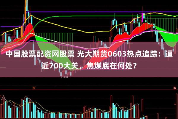 中国股票配资网股票 光大期货0603热点追踪：逼近700大关，焦煤底在何处？