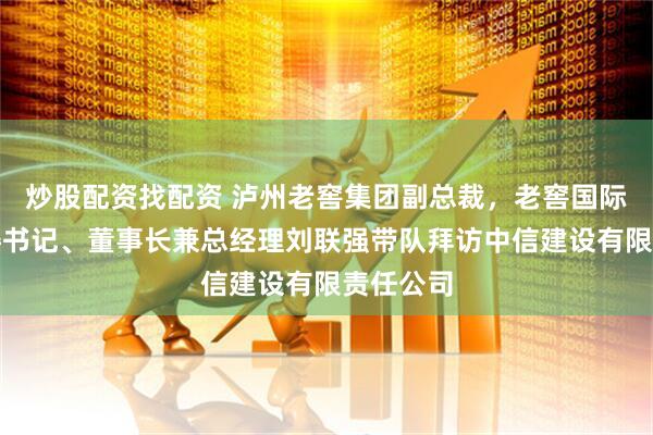 炒股配资找配资 泸州老窖集团副总裁，老窖国际实业党委书记、董事长兼总经理刘联强带队拜访中信建设有限责任公司