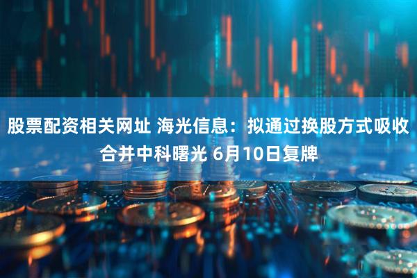 股票配资相关网址 海光信息：拟通过换股方式吸收合并中科曙光 6月10日复牌