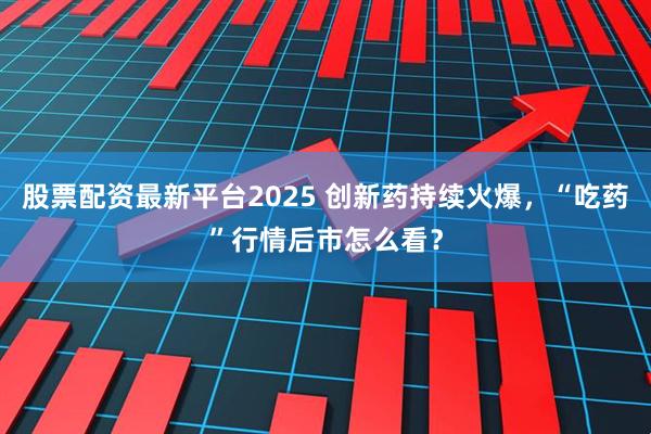 股票配资最新平台2025 创新药持续火爆，“吃药”行情后市怎么看？