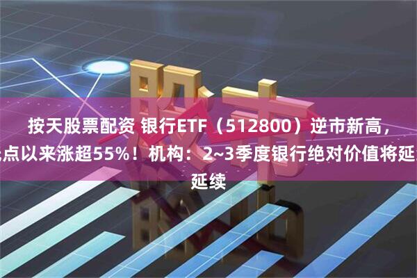 按天股票配资 银行ETF（512800）逆市新高，低点以来涨超55%！机构：2~3季度银行绝对价值将延续