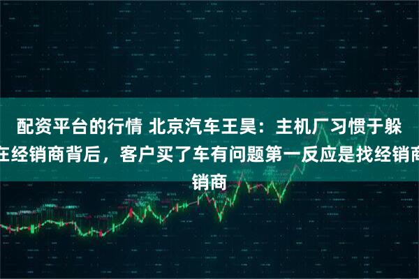 配资平台的行情 北京汽车王昊：主机厂习惯于躲在经销商背后，客户买了车有问题第一反应是找经销商
