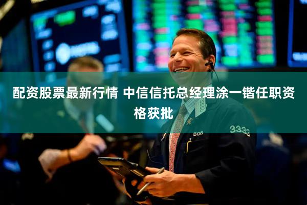 配资股票最新行情 中信信托总经理涂一锴任职资格获批