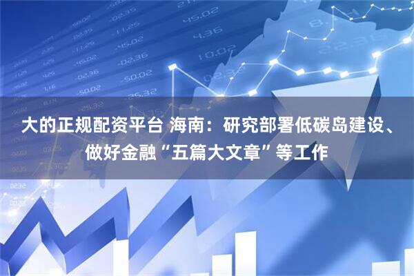 大的正规配资平台 海南：研究部署低碳岛建设、做好金融“五篇大文章”等工作