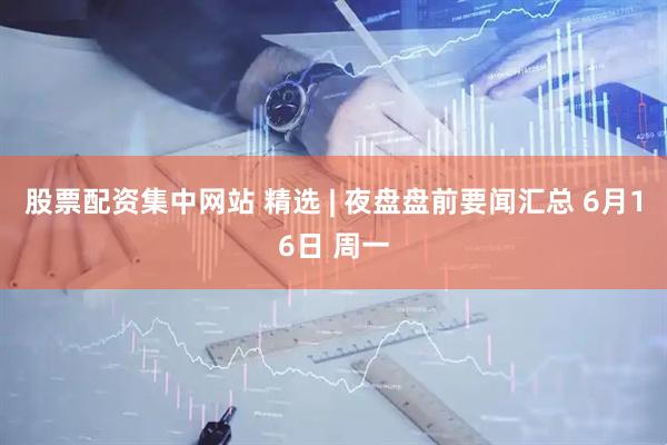 股票配资集中网站 精选 | 夜盘盘前要闻汇总 6月16日 周一