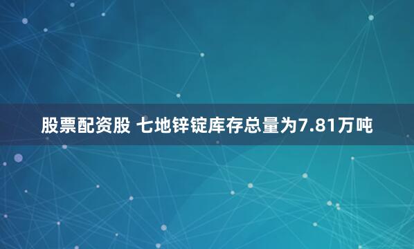 股票配资股 七地锌锭库存总量为7.81万吨