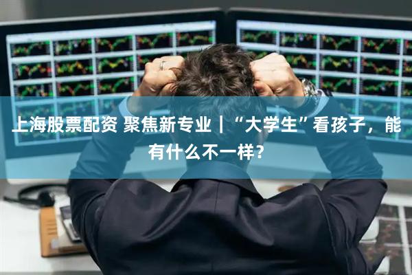 上海股票配资 聚焦新专业｜“大学生”看孩子，能有什么不一样？