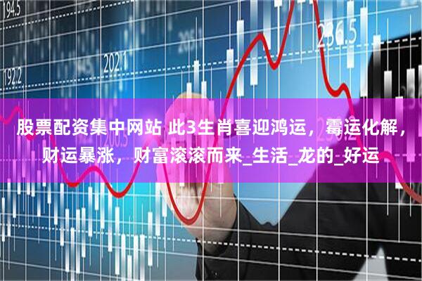 股票配资集中网站 此3生肖喜迎鸿运，霉运化解，财运暴涨，财富滚滚而来_生活_龙的_好运