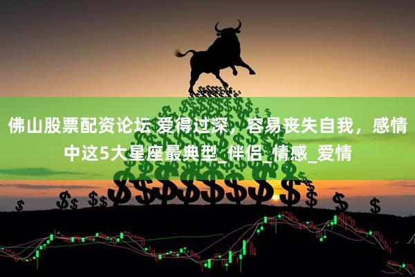 佛山股票配资论坛 爱得过深，容易丧失自我，感情中这5大星座最典型_伴侣_情感_爱情
