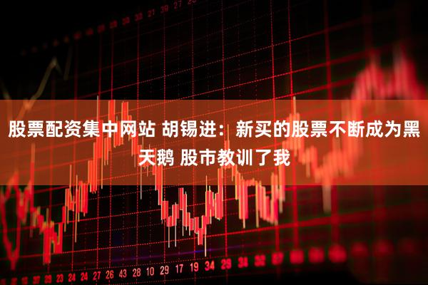 股票配资集中网站 胡锡进：新买的股票不断成为黑天鹅 股市教训了我