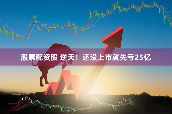 股票配资股 逆天！还没上市就先亏25亿