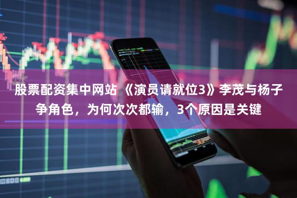 股票配资集中网站 《演员请就位3》李茂与杨子争角色，为何次次都输，3个原因是关键