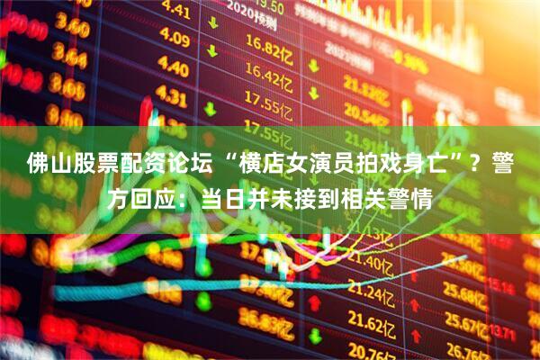 佛山股票配资论坛 “横店女演员拍戏身亡”？警方回应：当日并未接到相关警情