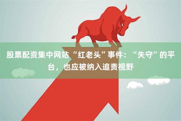 股票配资集中网站 “红老头”事件：“失守”的平台，也应被纳入追责视野