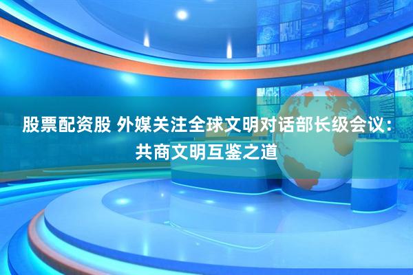 股票配资股 外媒关注全球文明对话部长级会议：共商文明互鉴之道