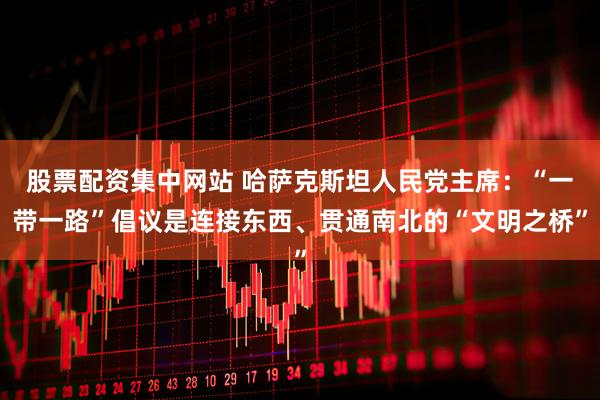 股票配资集中网站 哈萨克斯坦人民党主席：“一带一路”倡议是连接东西、贯通南北的“文明之桥”