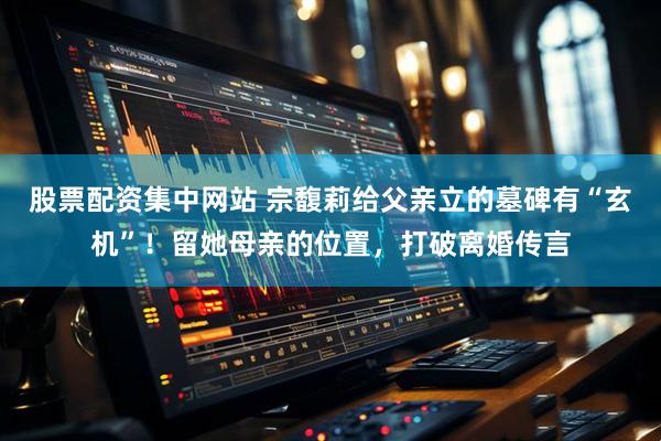 股票配资集中网站 宗馥莉给父亲立的墓碑有“玄机”！留她母亲的位置，打破离婚传言