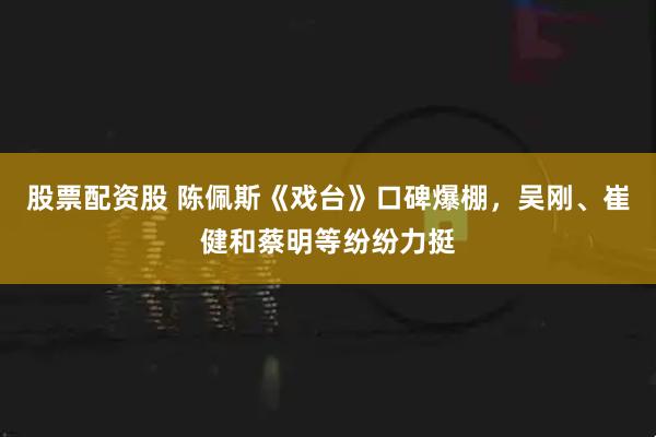 股票配资股 陈佩斯《戏台》口碑爆棚，吴刚、崔健和蔡明等纷纷力挺