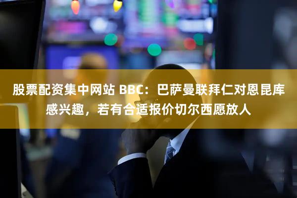 股票配资集中网站 BBC：巴萨曼联拜仁对恩昆库感兴趣，若有合适报价切尔西愿放人