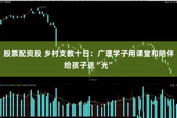 股票配资股 乡村支教十日：广理学子用课堂和陪伴给孩子送“光”