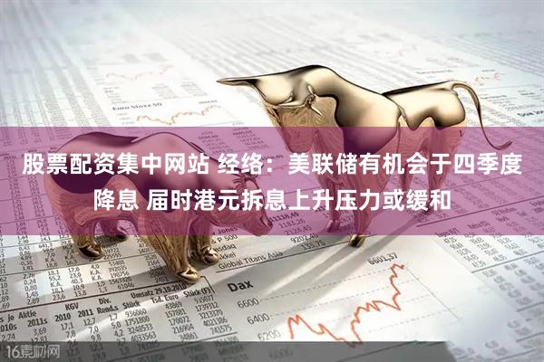 股票配资集中网站 经络：美联储有机会于四季度降息 届时港元拆息上升压力或缓和