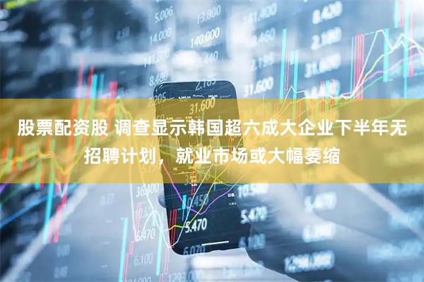 股票配资股 调查显示韩国超六成大企业下半年无招聘计划，就业市场或大幅萎缩