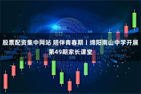 股票配资集中网站 陪伴青春期丨绵阳南山中学开展第49期家长课堂