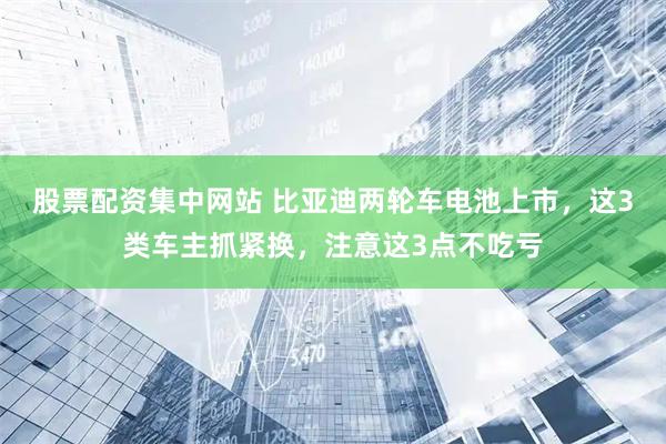 股票配资集中网站 比亚迪两轮车电池上市，这3类车主抓紧换，注意这3点不吃亏