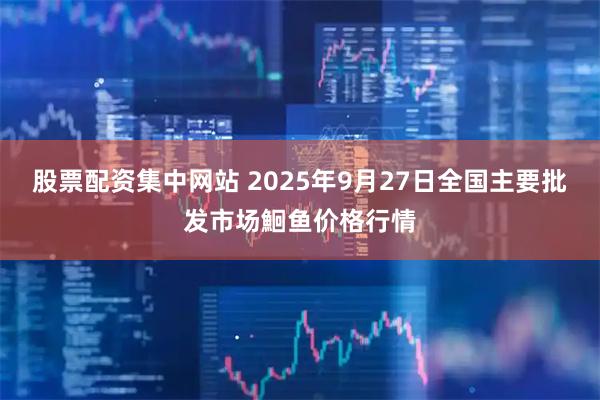 股票配资集中网站 2025年9月27日全国主要批发市场鮰鱼价格行情