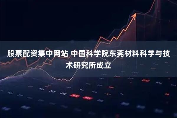 股票配资集中网站 中国科学院东莞材料科学与技术研究所成立